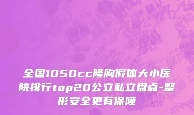 全国1050cc隆胸假体大小医院排行top20公立私立盘点-整形安全更有保障