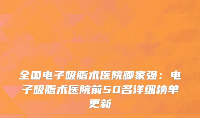 全国电子吸脂术医院哪家强：电子吸脂术医院前50名详细榜单更新