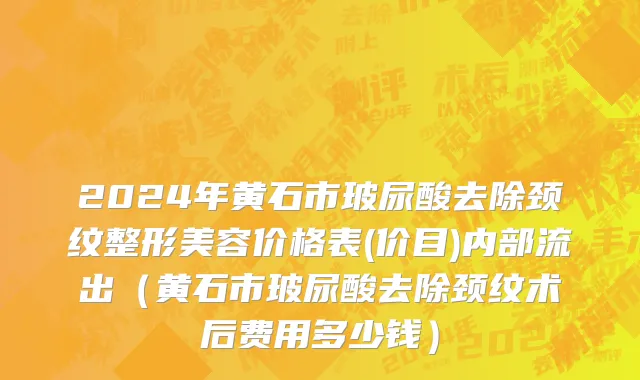 2024年黄石市玻尿酸去除颈纹整形美容价格表(价目)内部流出（黄石市玻尿酸去除颈纹术后费用多少钱）