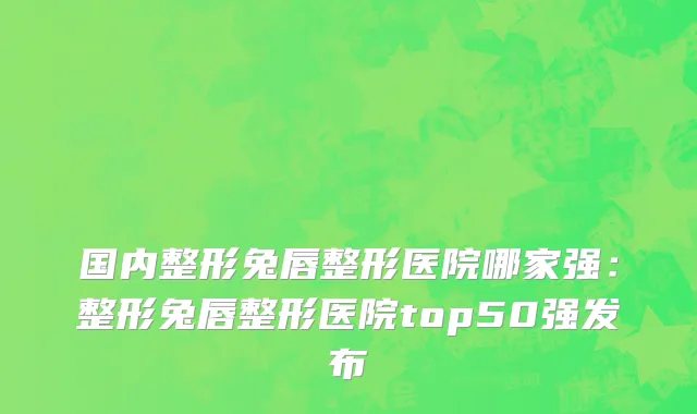 国内整形兔唇整形医院哪家强：整形兔唇整形医院top50强发布