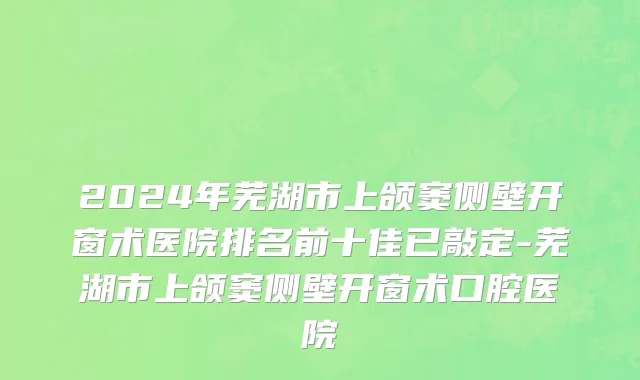 2024年芜湖市上颌窦侧壁开窗术医院排名前十佳已敲定-芜湖市上颌窦侧壁开窗术口腔医院
