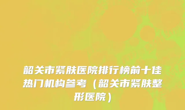 韶关市紧肤医院排行榜前十佳热门机构参考（韶关市紧肤整形医院）