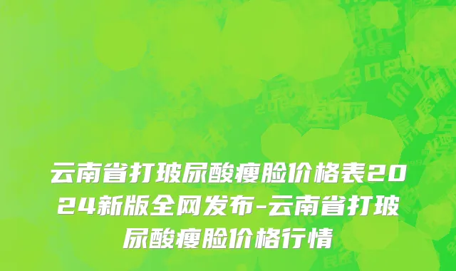 云南省打玻尿酸瘦脸价格表2024新版全网发布-云南省打玻尿酸瘦脸价格行情