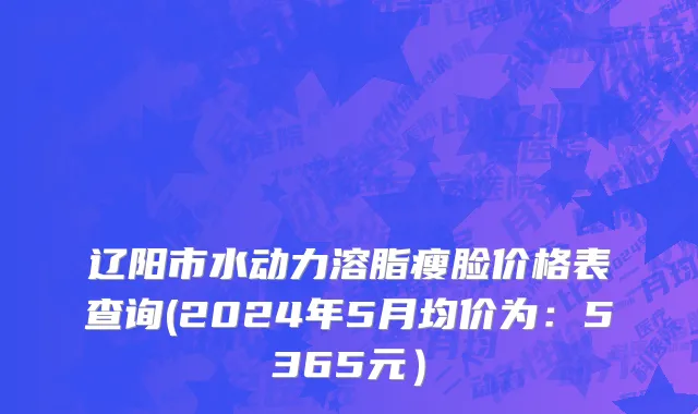 辽阳市水动力溶脂瘦脸价格表查询(2024年5月均价为：5365元）