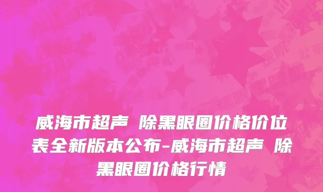 威海市超声袪除黑眼圈价格价位表全新版本公布-威海市超声袪除黑眼圈价格行情