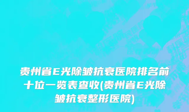 贵州省E光除皱抗衰医院排名前十位一览表查收(贵州省E光除皱抗衰整形医院)