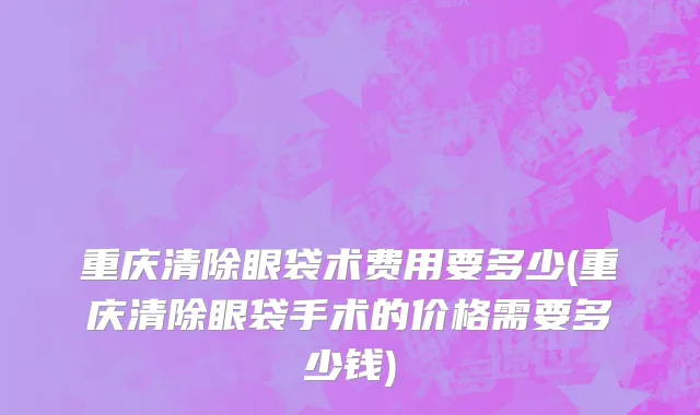 重庆清除眼袋术费用要多少(重庆清除眼袋手术的价格需要多少钱)