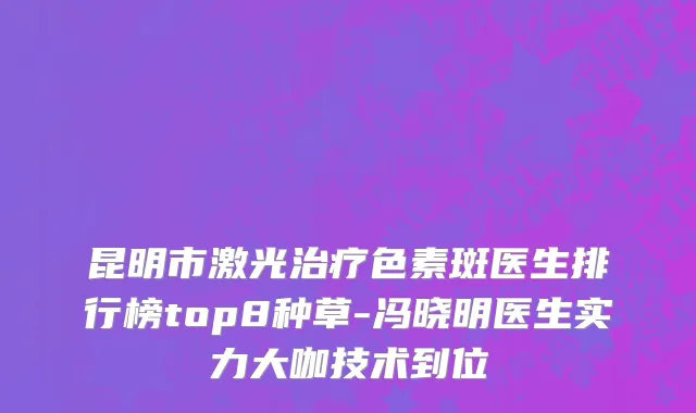 昆明市激光治疗色素斑医生排行榜top8种草-冯晓明医生实力大咖技术到位