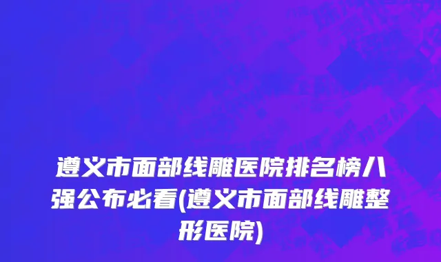 遵义市面部线雕医院排名榜八强公布必看(遵义市面部线雕整形医院)