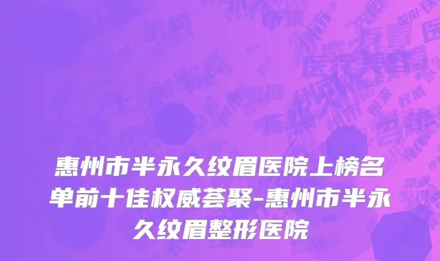 惠州市半永久纹眉医院上榜名单前十佳权威荟聚-惠州市半永久纹眉整形医院