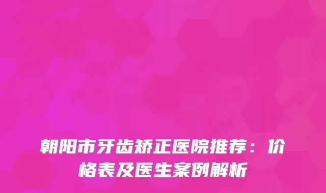 朝阳市牙齿矫正医院推荐：价格表及医生案例解析