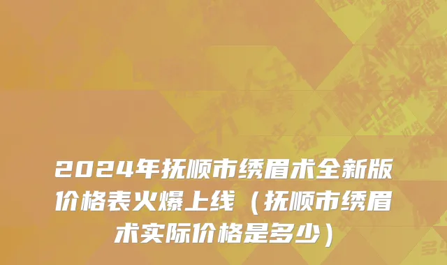 2024年抚顺市绣眉术全新版价格表火爆上线（抚顺市绣眉术实际价格是多少）