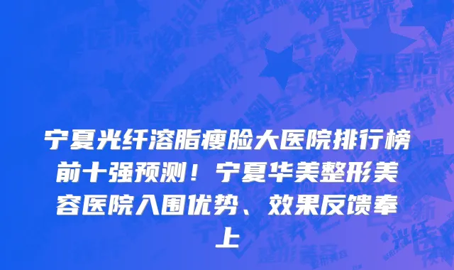 宁夏光纤溶脂瘦脸大医院排行榜前十强预测!宁夏华美整形美容医院入围优势、效果反馈奉上