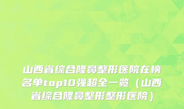 山西省综合隆鼻整形医院在榜名单top10强超全一览（山西省综合隆鼻整形整形医院）