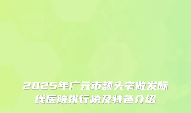 2025年广元市额头窄做发际线医院排行榜及特色介绍