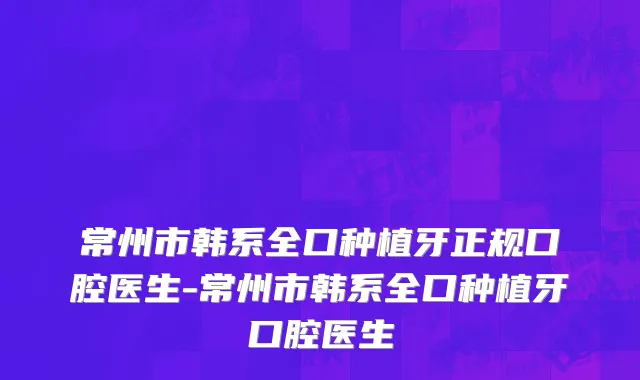 常州市韩系全口种植牙正规口腔医生-常州市韩系全口种植牙口腔医生