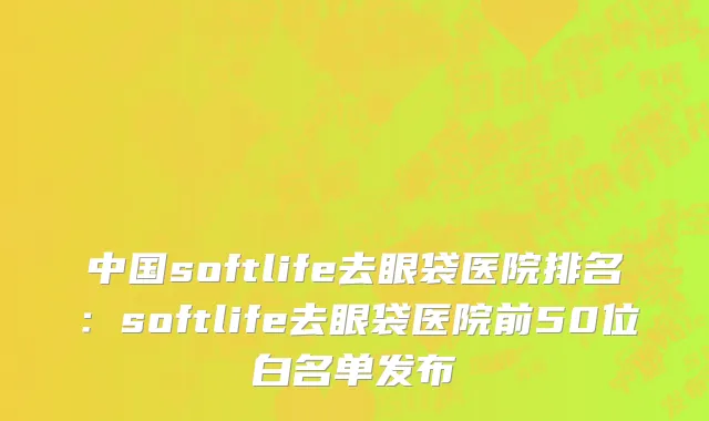 中国softlife去眼袋医院排名：softlife去眼袋医院前50位白名单发布