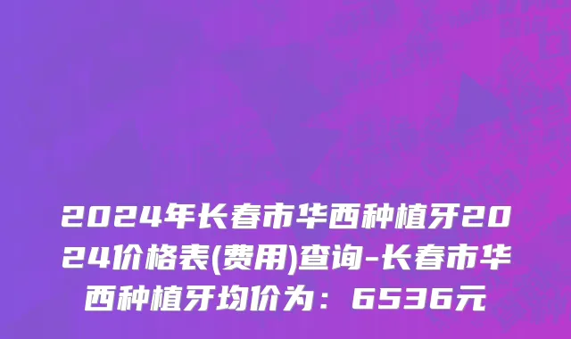 2024年长春市华西种植牙2024价格表(费用)查询-长春市华西种植牙均价为：6536元