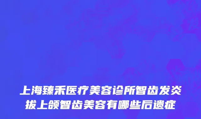 上海臻禾医疗美容诊所智齿发炎拔上颌智齿美容有哪些后遗症