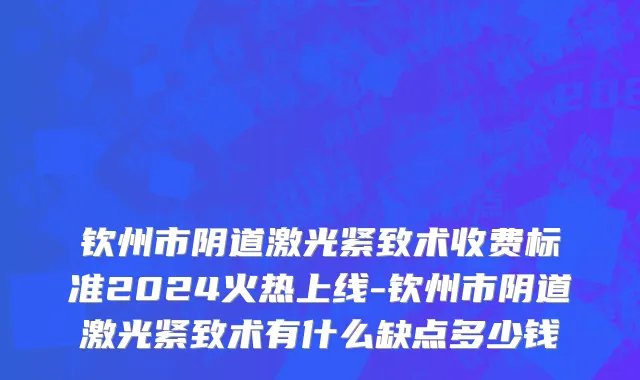 钦州市阴道激光紧致术收费标准2024火热上线-钦州市阴道激光紧致术有什么缺点多少钱