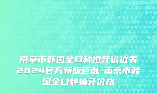 南京市韩国全口种植牙价位表2024官方新版巨献-南京市韩国全口种植牙价格