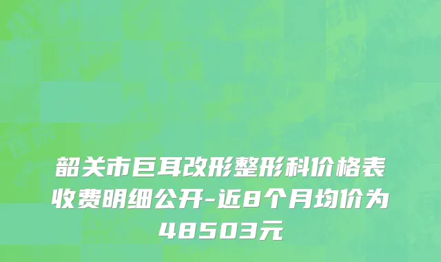 韶关市巨耳改形整形科价格表收费明细公开-近8个月均价为48503元
