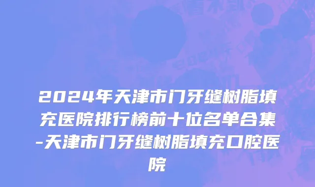 2024年天津市门牙缝树脂填充医院排行榜前十位名单合集-天津市门牙缝树脂填充口腔医院