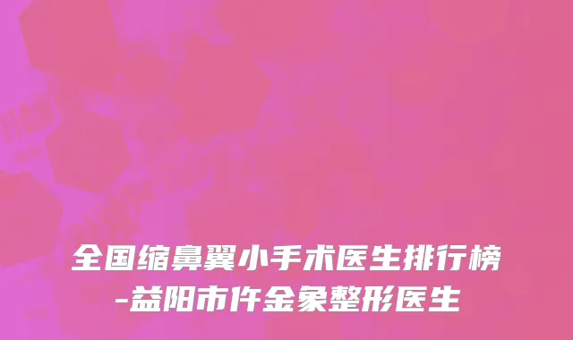 全国缩鼻翼小手术医生排行榜-益阳市仵金象整形医生