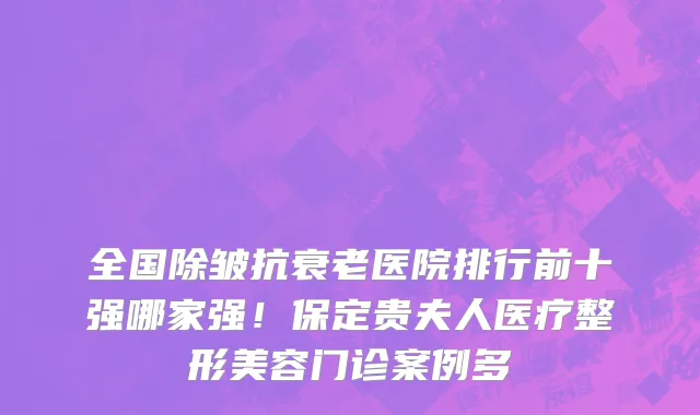 全国除皱抗衰老医院排行前十强哪家强!保定贵夫人医疗整形美容门诊案例多