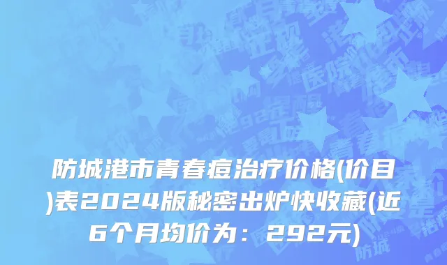 防城港市青春痘治疗价格(价目)表2024版秘密出炉快收藏(近6个月均价为：292元)
