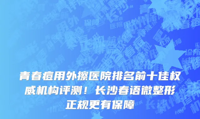 青春痘用外擦医院排名前十佳权威机构评测!长沙春语微整形正规更有保障