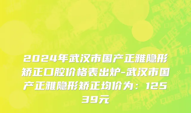 2024年武汉市国产正雅隐形矫正口腔价格表出炉-武汉市国产正雅隐形矫正均价为：12539元
