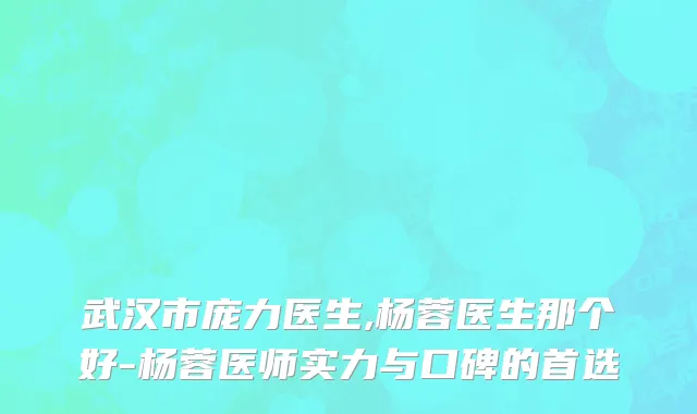 武汉市庞力医生,杨蓉医生那个好-杨蓉医师实力与口碑的首选
