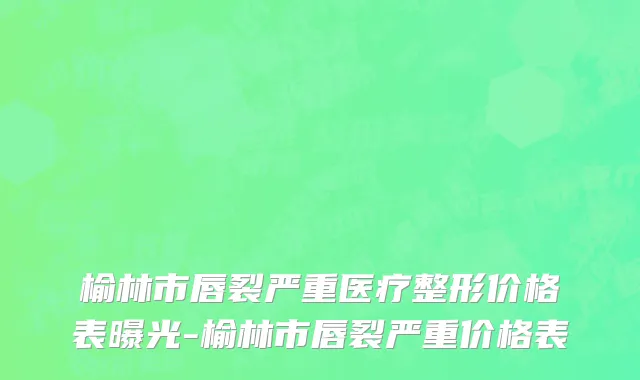榆林市唇裂严重医疗整形价格表曝光-榆林市唇裂严重价格表