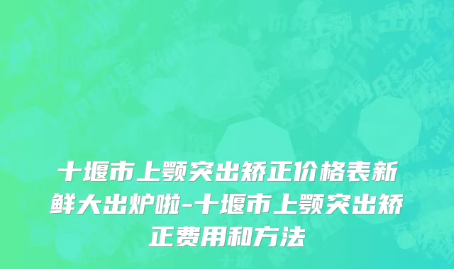十堰市上颚突出矫正价格表新鲜大出炉啦-十堰市上颚突出矫正费用和方法