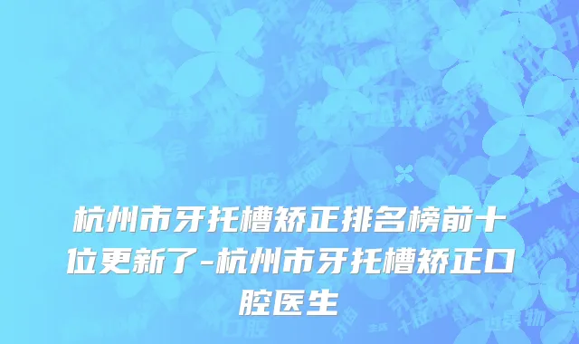 杭州市牙托槽矫正排名榜前十位更新了-杭州市牙托槽矫正口腔医生