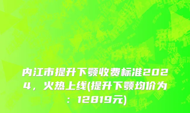 内江市提升下颚收费标准2024，火热上线(提升下颚均价为：12819元)