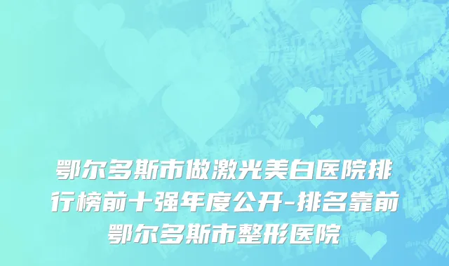 鄂尔多斯市做激光美白医院排行榜前十强年度公开-排名靠前鄂尔多斯市整形医院