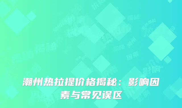 潮州热拉提价格揭秘：影响因素与常见误区
