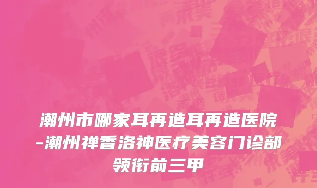 潮州市哪家耳再造耳再造医院-潮州禅香洛神医疗美容门诊部领衔前三甲