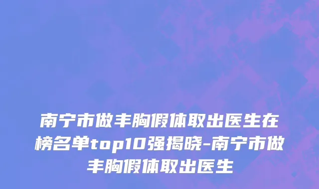 南宁市做丰胸假体取出医生在榜名单top10强揭晓-南宁市做丰胸假体取出医生