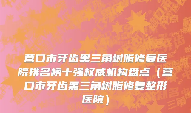 营口市牙齿黑三角树脂修复医院排名榜十强权威机构盘点（营口市牙齿黑三角树脂修复整形医院）