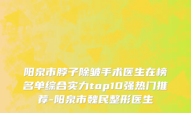 阳泉市脖子除皱手术医生在榜名单综合实力top10强热门推荐-阳泉市魏民整形医生