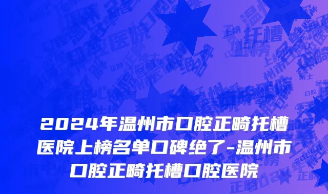 2024年温州市口腔正畸托槽医院上榜名单口碑绝了-温州市口腔正畸托槽口腔医院