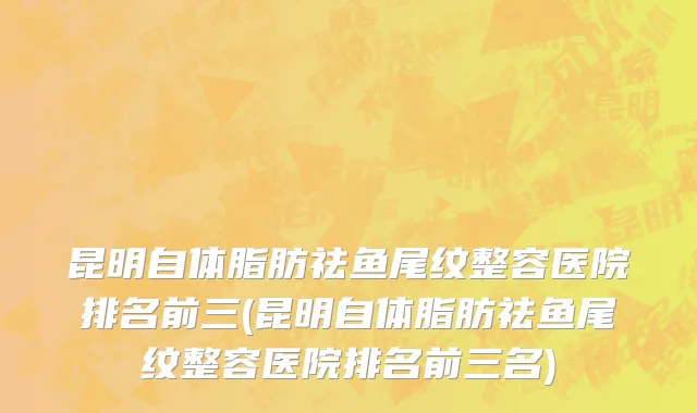 昆明自体脂肪祛鱼尾纹整容医院排名前三(昆明自体脂肪祛鱼尾纹整容医院排名前三名)