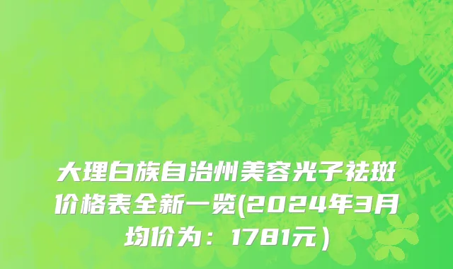 大理白族自治州美容光子祛斑价格表全新一览(2024年3月均价为：1781元）
