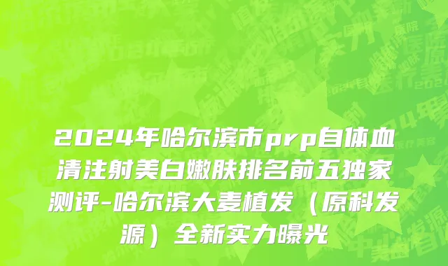 2024年哈尔滨市prp自体血清注射美白嫩肤排名前五独家测评-哈尔滨大麦植发（原科发源）全新实力曝光