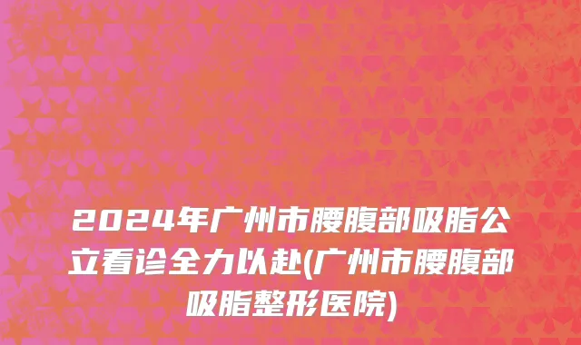 2024年广州市腰腹部吸脂公立看诊全力以赴(广州市腰腹部吸脂整形医院)