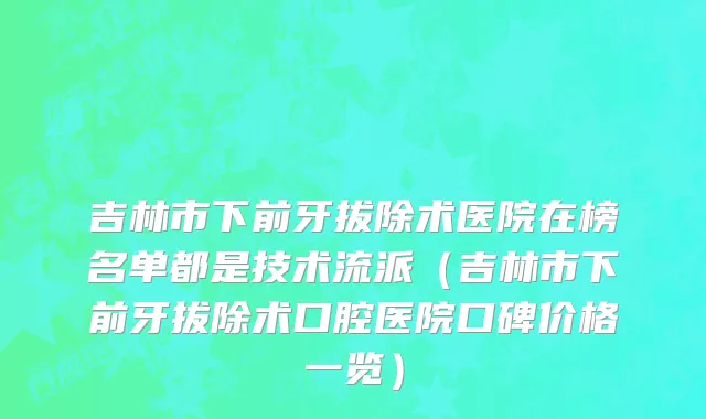 吉林市下前牙拔除术医院在榜名单都是技术流派（吉林市下前牙拔除术口腔医院口碑价格一览）
