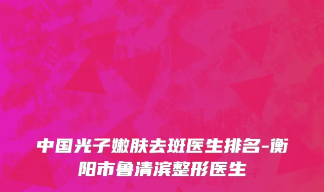 中国光子嫩肤去斑医生排名-衡阳市鲁清滨整形医生